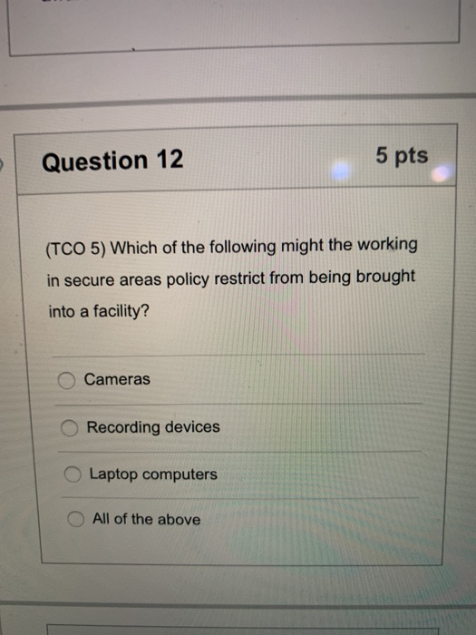 Question 12 5 pts (TCO 5) Which of the following might the working in secure areas policy restrict from being brought into a