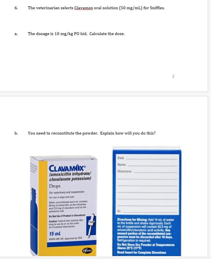 6. The veterinarian selects Clavamox oral solution (50 mg/mL) for Sniffles. a. The dosage is 10 mg/kg PO bid. Calculate the d