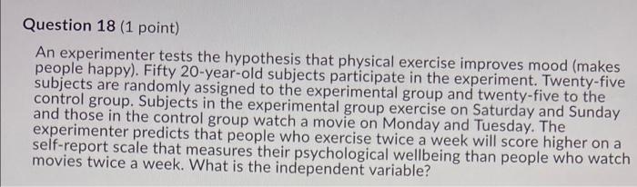 Question 18 (1 point) An experimenter tests the hypothesis that physical exercise improves mood (makes people happy). Fifty 2