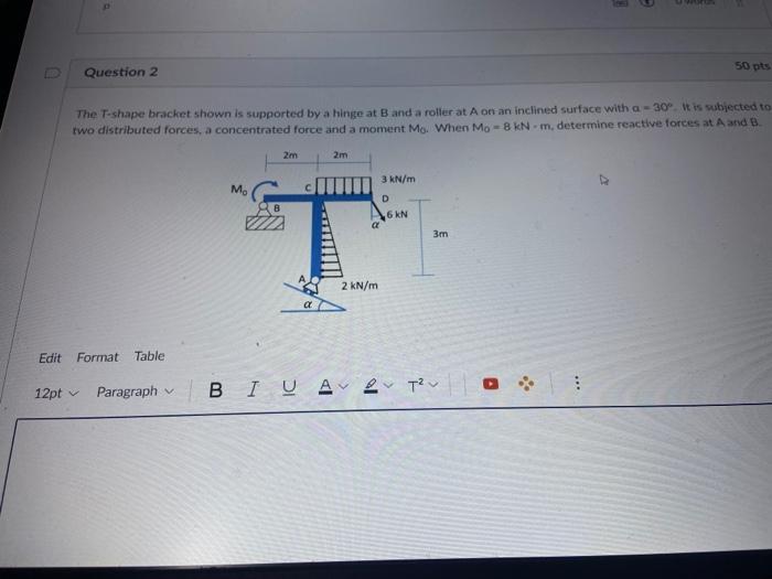 Question 2
The T-shape bracket shown is supported by a hinge at B and a roller at A on an inclined surface with a-30°. It is 