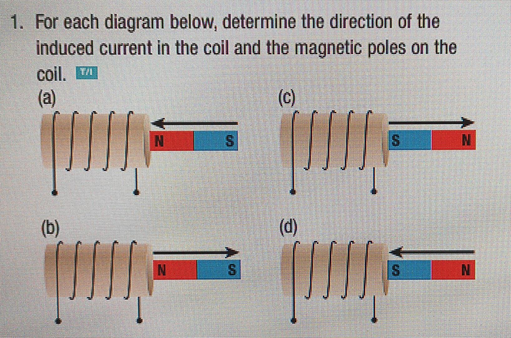 1. For each diagram below, determine the direction of the
induced current in the coil and the magnetic poles on the
coil. T
(
