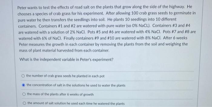 Peter wants to test the effects of road salt on the plants that grow along the side of the highway. He chooses a species of c