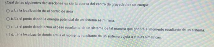 ¿Cual de las siguientes declaraciones es cierta acerca del centro de gravedad de un cuerpo O a. Es la localización de el cent