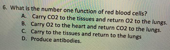 6. What is the number one function of red blood cells? A. Carry CO2 to the tissues and return 02 to the lungs. B. Carry 02 to