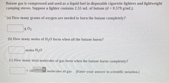 Butane gas is compressed and used as a liquid fuel in disposable cigarette lighters and lightweight camping stoves. Suppose a