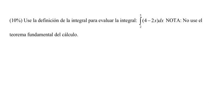 \( (10 \%) \) Use la definición de la integral para evaluar la integral: \( \int_{2}^{5}(4-2 x) d x \) NOTA: No use el teorem