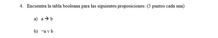 4. Encuentra la tabla booleana para las siguientes proposiciones: ( 5 puntos cada una) a) \( a \rightarrow b \) b) \( \neg \m