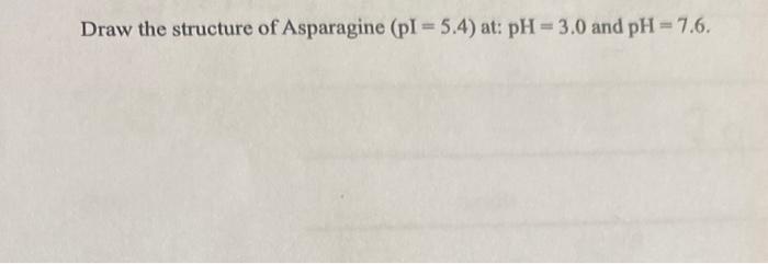 Draw the structure of Asparagine \( (\mathrm{pI}=5.4) \) at: \( \mathrm{pH}=3.0 \) and \( \mathrm{pH}=7.6 \).