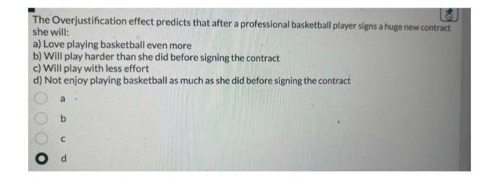 The Overjustification effect predicts that after a professional basketball player signs a huge new contract she will:
a) Love