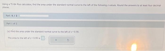 Jsing a TI-84 Plus calculator, find the area under the standard normal curve to the left of the following z-values. Round the