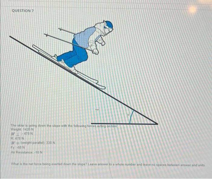 QUESTION 7
The skier is going down the slope with the following forces acting on him
Weight: 1428 N
WL-478 N
R 478 N
WE (weig