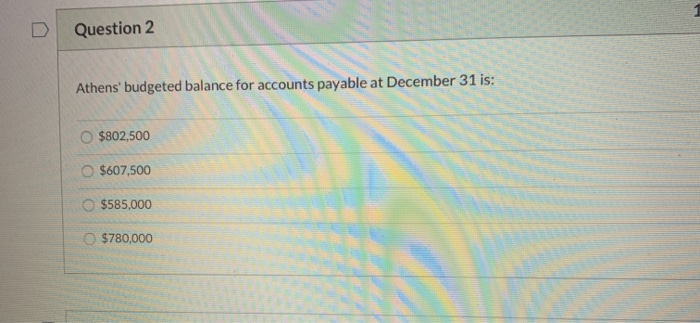 Question 2 Athens budgeted balance for accounts payable at December 31 is: $802,500 O $607,500 $585,000 $780,000