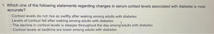 1. Which one of the following statements regarding changes in serum cortisol levels associated with diabetes is most accurate