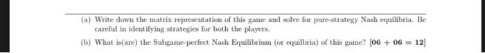 (a) Write down the matrix representation of this game and solve for pure-strategy Nash equilibria. Be
careful in identifying 