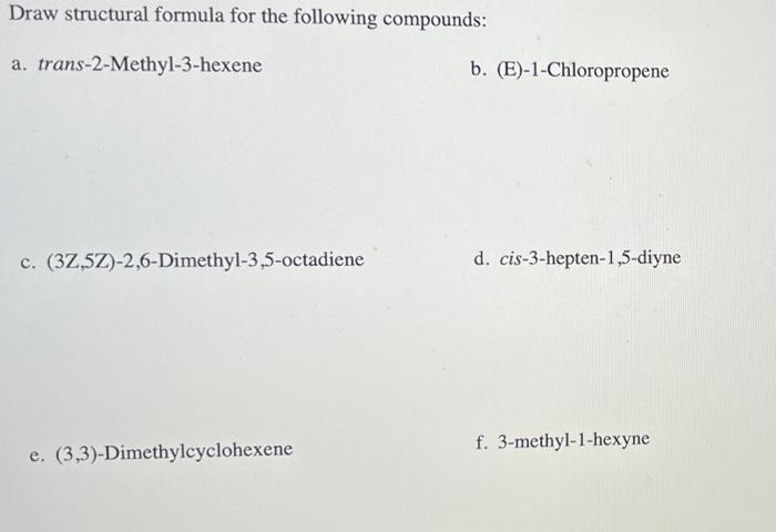 Draw structural formula for the following compounds:
a. trans-2-Methyl-3-hexene
b. (E)-1-Chloropropene
c. (3Z,5Z)-2,6-Dimethy