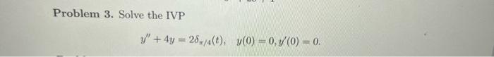 Problem 3. Solve the IVP \[ y^{\prime \prime}+4 y=2 \delta_{\pi / 4}(t), \quad y(0)=0, y^{\prime}(0)=0 \]