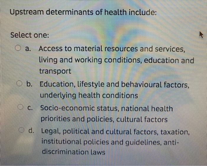 Upstream determinants of health include: Select one: a. Access to material resources and services, living and working conditi