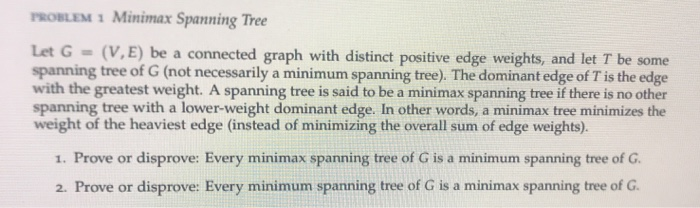 PROBLEM 1 Minimax Spanning Tree Let G = (V, E) be a connected graph with distinct positive edge weights, and let T be some sp
