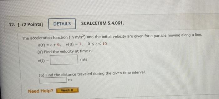 12. [-12 Points)
DETAILS
SCALCET8M 5.4.061.
The acceleration function (in m/s) and the initial velocity are given for a parti