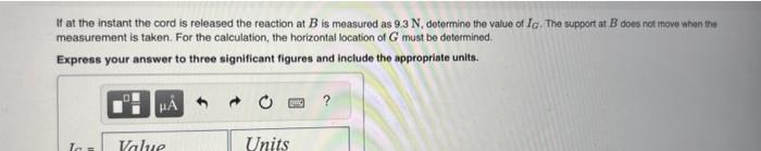 If at the instant the cord is released the reaction at \( B \) is measured as \( 9.3 \mathrm{~N} \), determine the value of \