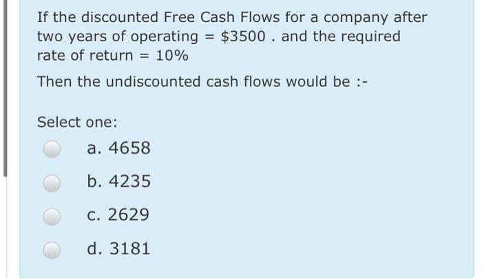 If the discounted Free Cash Flows for a company after two years of operating = $3500 . and the required rate of return = 10%
