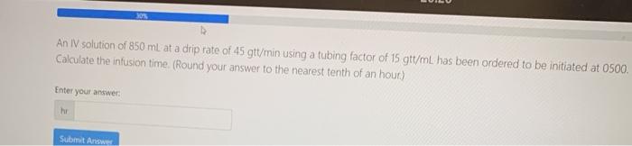 30N An IV solution of 850 mL at a drip rate of 45 gtt/min using a tubing factor of 15 gtt/ml. has been ordered to be initiate