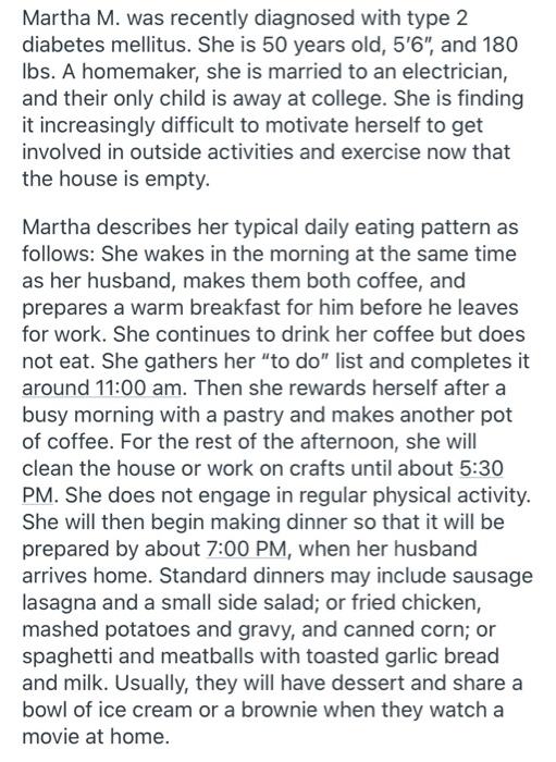 Martha M. was recently diagnosed with type 2 diabetes mellitus. She is 50 years old, 56, and 180 lbs. A homemaker, she is m