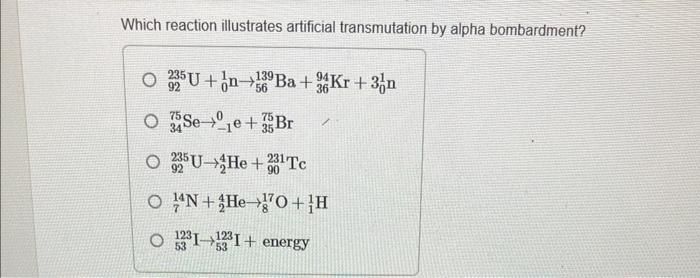 Which reaction illustrates artificial transmutation by alpha bombardment?
\[
\begin{array}{l}
{ }_{92}^{235} \mathrm{U}+{ }_{