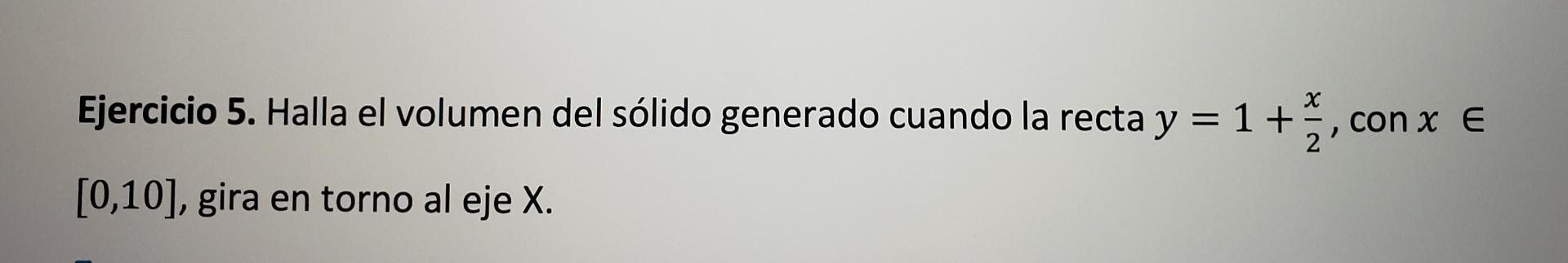 Ejercicio 5. Halla el volumen del sólido generado cuando la recta \( y=1+\frac{x}{2}, \operatorname{con} x \in \) \( [0,10] \