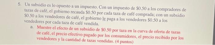 5. Un subsidio es lo opuesto a un impuesto. Con un impuesto de \( \$ 0.50 \) a los compradores de tazas de café, el gobierno