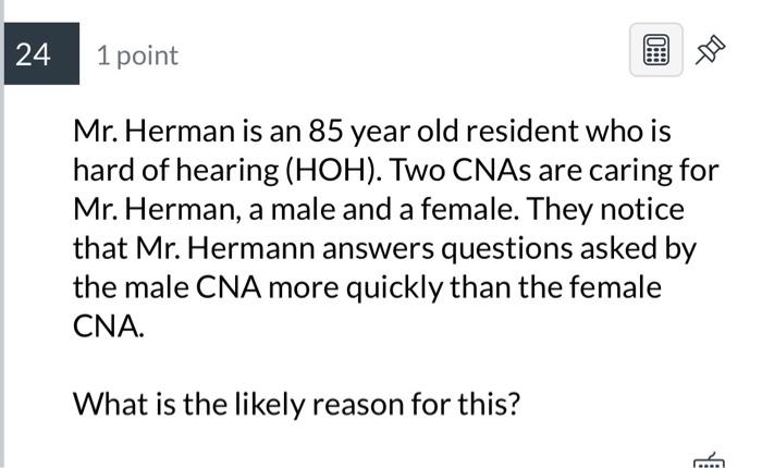 Mr. Herman is an 85 year old resident who is hard of hearing ( \( \mathrm{HOH}) \). Two CNAs are caring for Mr. Herman, a mal