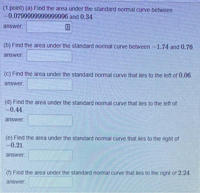 (1 point) (a) Find the area under the standard normal curve between \( -0.0799999999999996 \) and \( 0.34 \)
answer:
(b) Find