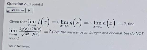 Question 6 (3 points)
Listen
=7, lim g(x) =s, lim h (-) =17, find
La
Given that lim
=-5
a
a
lim
29(2) +7h()
= ? Give the answ