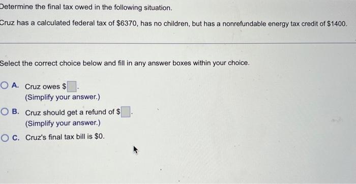 Determine the final tax owed in the following situation.
Cruz has a calculated federal tax of \( \$ 6370 \), has no children,