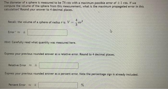 The diameter of a sphere is measured to be \( 78 \mathrm{~cm} \) with a maximum possible error of \( \pm 1 \mathrm{~cm} \). I