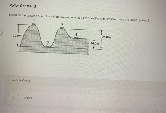 Roller Coaster 3
Based on the drawing of a roller coaster below, at what point does the roller coaster have the lowest speed.