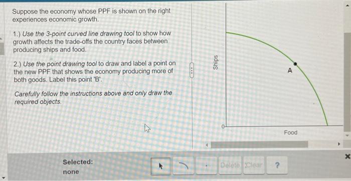 Suppose the economy whose PPF is shown on the right experiences economic growth.
1.) Use the 3-point curved line drawing tool