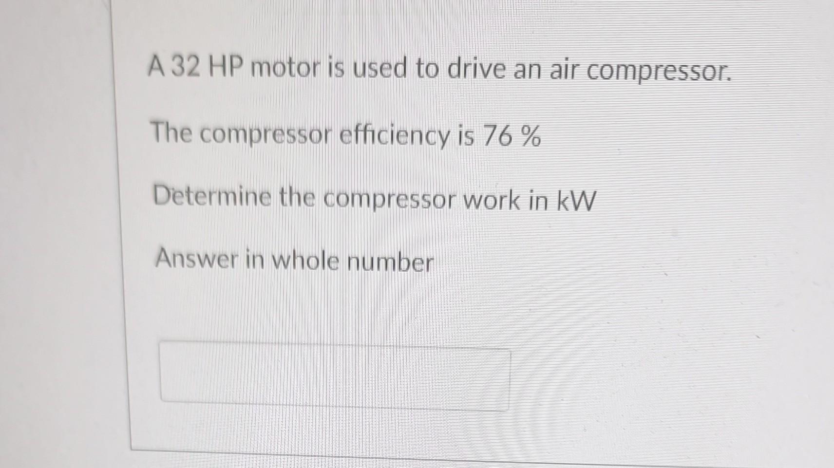 A 32 HP motor is used to drive an air compressor.
The compressor efficiency is 76 %
Determine the compressor work in kW
Answe