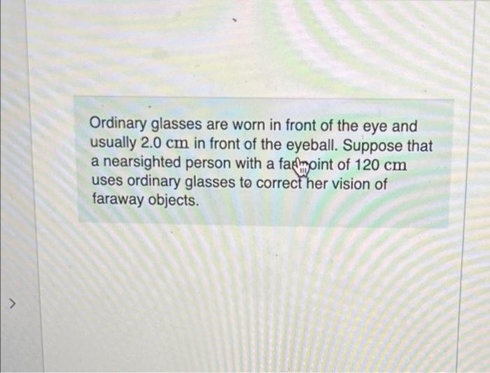 7
Ordinary glasses are worn in front of the eye and
usually 2.0 cm in front of the eyeball. Suppose that
a nearsighted person