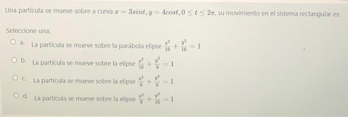 Una partícula se mueve sobre a curva = 3sint, y = 4cost, 0≤t≤ 2m, su movimiento en el sistema rectangular es: Seleccione una: