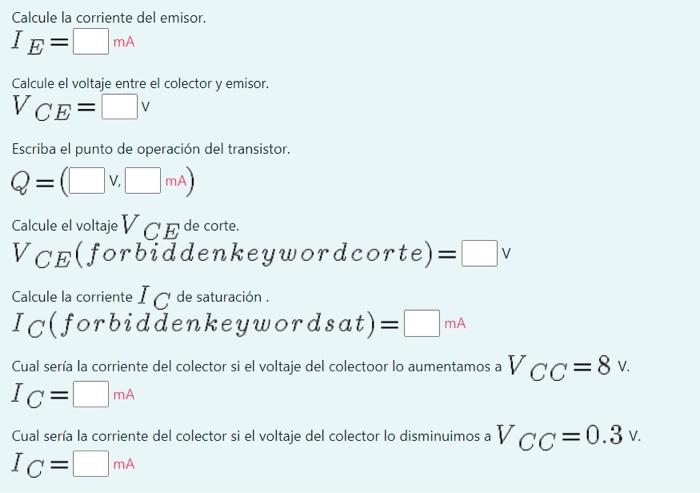 Calcule la corriente del emisor. \[ I_{E}=\quad \mathrm{mA} \] Calcule el voltaje entre el colector y emisor. \[ V_{C E}=\te