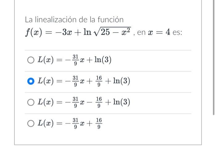 La linealización de la función \( f(x)=-3 x+\ln \sqrt{25-x^{2}} \), en \( x=4 \) es: \[ \begin{array}{l} L(x)=-\frac{31}{9} x