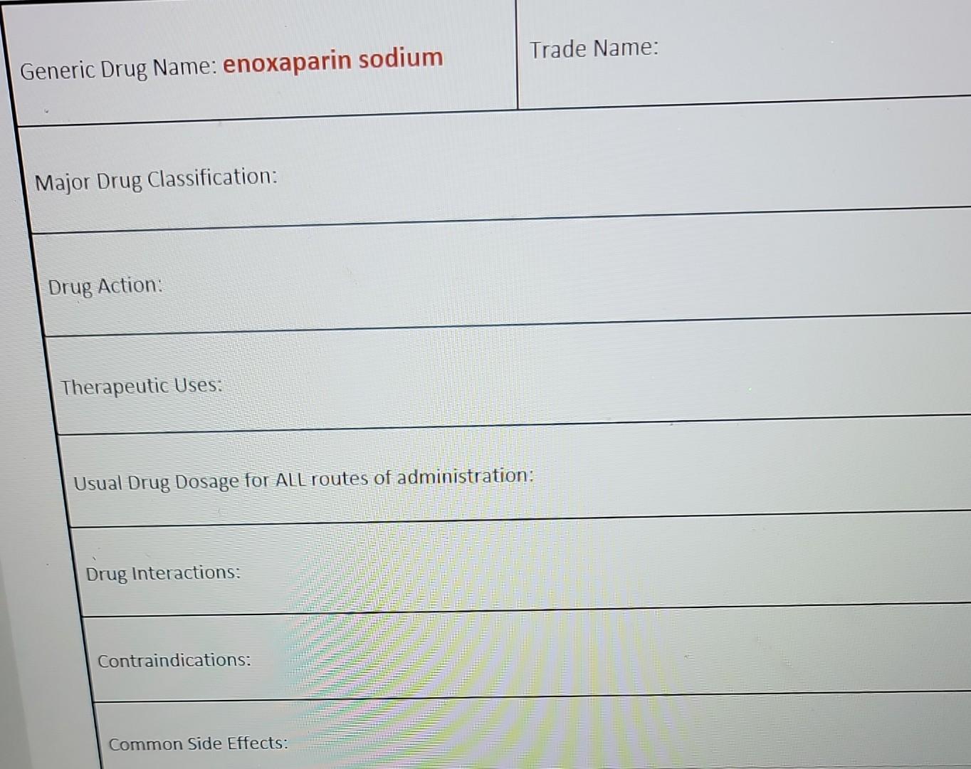 Generic Drug Name: enoxaparin sodium
Trade Name:
Major Drug Classification:
Drug Action:
Therapeutic Uses:
Usual Drug Dosage