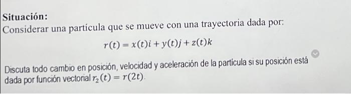 Situación: Considerar una partícula que se mueve con una trayectoria dada por: \[ r(t)=x(t) i+y(t) j+z(t) k \] Discuta todo