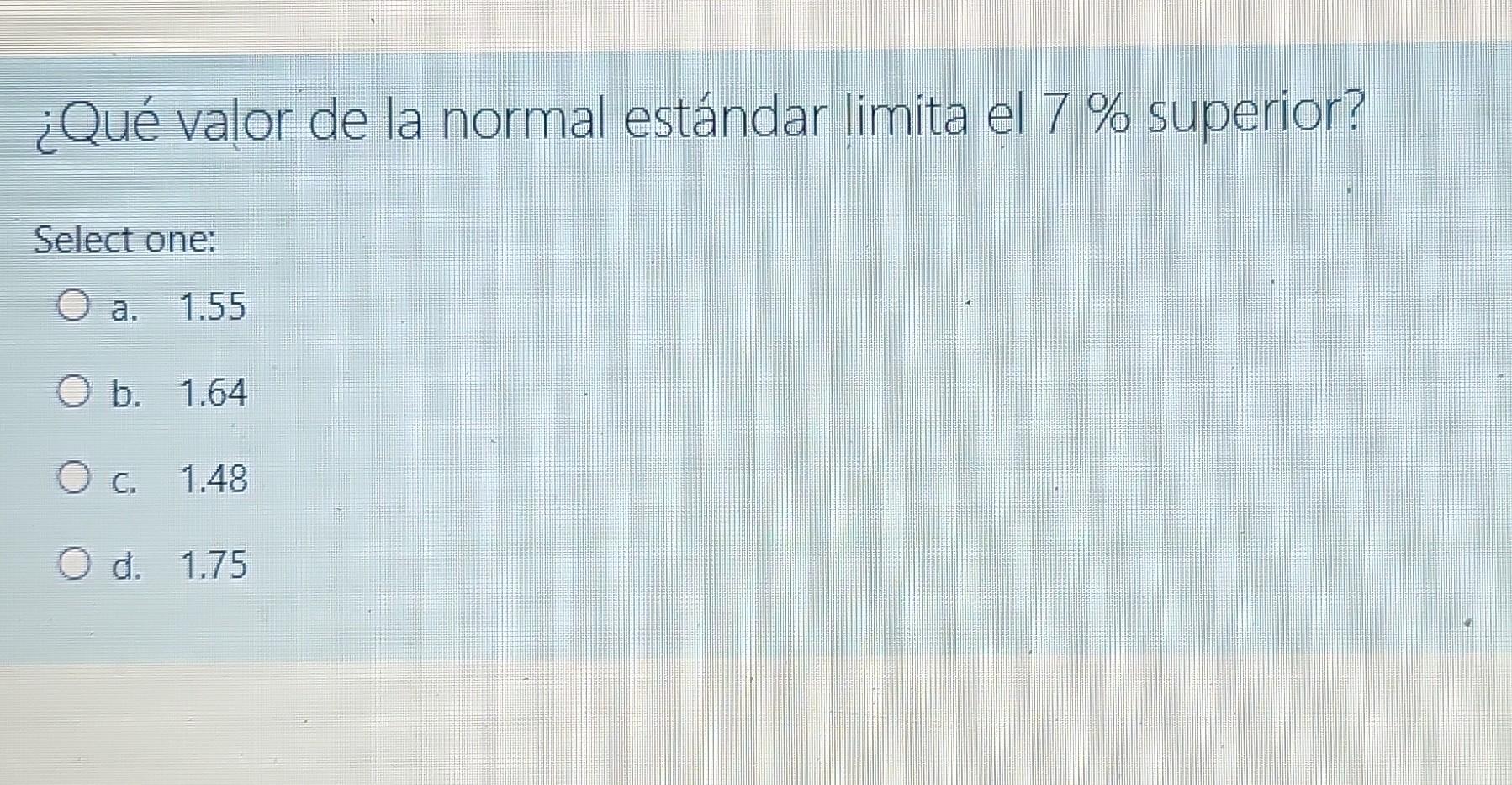 ¿Qué valor de la normal estándar limita el 7 % superior? Select one: O a. 1.55 O b. 1.64 O c. 1.48 O d. 1.75