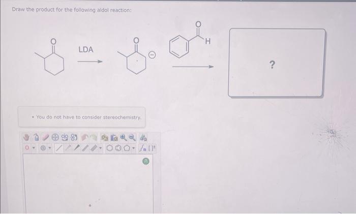 Draw the product for the following aldol reaction:
\[
\stackrel{L D A}{\longrightarrow}
\]
- You do not have to consider ster