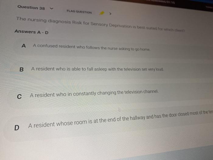 Question 38 FLAG QUESTION The nursing diagnosis Risk for Sensory Deprivation is best for with Answers A-D А A confused reside