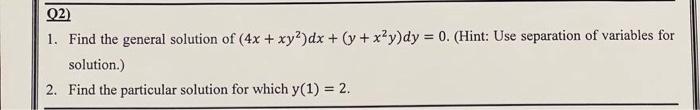 Q2)
1. Find the general solution of (4x + xy²)dx + (y + x²y)dy = 0. (Hint: Use separation of variables for
solution.)
2. Find