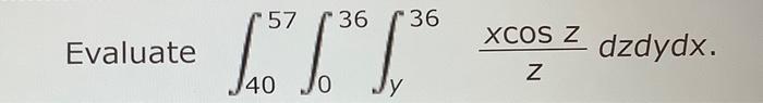 Evaluate \( \int_{40}^{57} \int_{0}^{36} \int_{y}^{36} \frac{x \cos z}{z} d z d y d x \).