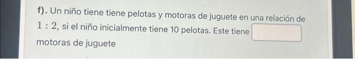 f). Un niño tiene tiene pelotas y motoras de juguete en una relación de \( 1: 2 \), si el niño inicialmente tiene 10 pelotas.